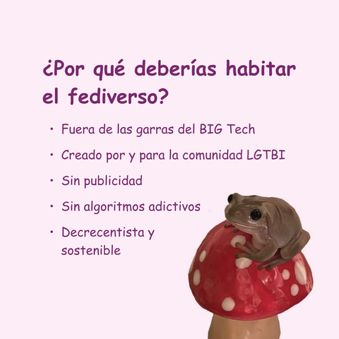 Banner en color rosa clarito con una rana pequeña aarriba de una escultura de un honguito rojo con manchas blancas. El texto lee: ¿Por qué deberías habitar el fediverso? Fuera de las garras del BIG Tech
• Creado por y para la comunidad LGTBI
• Sin publicidad
• Sin algoritmos adictivos
• Decrecentista y sostenible