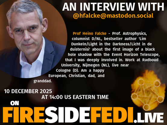 A dark image. The background is unclear and blurry. On the foreground on the left there is a huge circle, inside of which a profile picture belonging to @hfalcke@mastodon.social. On the other side, a bit lower in the frame we see a fediverse logo, but on fire. This is the logo of the Fireside Fedi show. In between those two elements a text is written. This text says:

AN INTERVIEW WITH
@hfalcke@mastodon.social

Prof Heino Falcke - Prof. Astrophysics, columnist D/NL, bestseller author 'Lim Dunkeln/Light in the Darkness/Licht in de duisternisi' about the first image of a black hole shadow with the Event Horizon Telescope, that I was deeply involved in. Work at Radboud University, Nijmegen (NL), live near Cologne (D). Am a happy European, Christian, dad, and granddad.

10 December 2025
AT 14:00 US EASTERN TIME
ON
FIRESIDEFEDI.LIVE