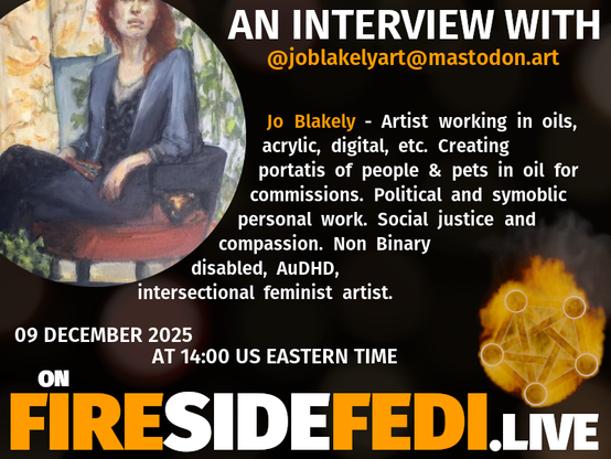 A dark image. The background is unclear and blurry. On the foreground on the left there is a huge circle, inside of which a profile picture belonging to @joblakelyart@mastodon.art. On the other side, a bit lower in the frame we see a fediverse logo, but on fire. This is the logo of the Fireside Fedi show. In between those two elements a text is written. This text says:

AN INTERVIEW WITH
@joblakelyart@mastodon.art

Jo Blakely - Artist working in oils, acrylic, digital, etc.  Creating portatis of people & pets in oil for commissions.  Political and symoblic personal work.  Social justice and compassion.  Non Binary disabled, AuDHD, intersectional feminist artist.

09 December 2025
AT 14:00 US EASTERN TIME
ON
FIRESIDEFEDI.LIVE