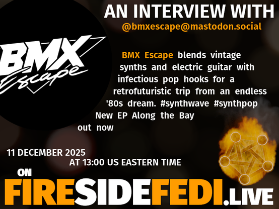 A dark image. The background is unclear and blurry. On the foreground on the left there is a huge circle, inside of which a profile picture belonging to @bmxescape@mastodon.social. On the other side, a bit lower in the frame we see a fediverse logo, but on fire. This is the logo of the Fireside Fedi show. In between those two elements a text is written. This text says:

AN INTERVIEW WITH
@bmxescape@mastodon.social

BMX Escape blends vintage synths and electric guitar with infectious pop hooks for a retrofuturistic trip from an endless '80s dream. #synthwave #synthpop New EP Along the Bay out now

11 December 2025
AT 13:00 US EASTERN TIME
ON
FIRESIDEFEDI.LIVE