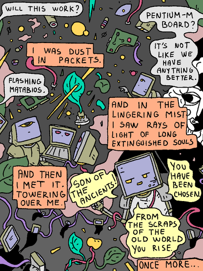 Mata Brother: "Will this work?"

Mata Brother 2: "Pentium-M board? It's not like we have anything better."

Mata Brother 3: "Flashing MATABIOS."

Pentium-M Man: "I was dust in packets. And in the lingering mist I saw rays of light of long extinguished souls. And then I met it. Towering over me."

Spirit of the Machine: "Son of the ancients! You have been chosen. From the scraps of the old world you rise."

Pentium-M Man: "Once more..."