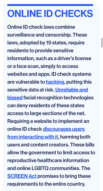 ONLINE ID CHECKS
Online ID check laws combine surveillance and censorship. These laws, adopted by 19 states, require residents to provide sensitive information, such as a driver's license or a face scan, simply to access websites and apps. ID check systems are vulnerable to hacking, putting this sensitive data at risk. Unreliable and biased facial recognition technologies can deny residents of these states access to large sections of the net.
Requiring a website to implement an online ID check discourages users from interacting with it, harming both users and content creators. These bills allow the government to limit access to reproductive healthcare information and online LGBTQ communities. The SCREEN Act promises to bring these requirements to the entire country.
