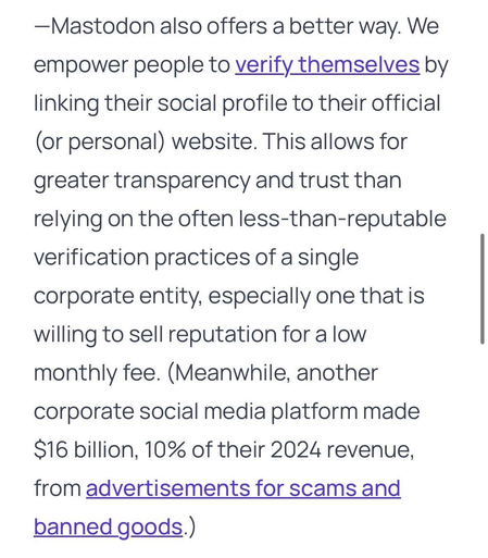 Mastodon also offers a better way. We empower people to verify themselves by linking their social profile to their official (or personal) website. This allows for greater transparency and trust than relying on the often less-than-reputable verification practices of a single corporate entity, especially one that is willing to sell reputation for a low monthly fee. (Meanwhile, another corporate social media platform made $16 billion, 10% of their 2024 revenue, from advertisements for scams and banned goods.)