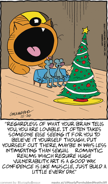 Original Heathcliff comic from December 20, 2017
New caption: "regardless of what your brain tells
you, you are lovable. It often takes
someone else seeing it for you to
believe it yourself though. Put
yourself out there, maybe in ways less
intimidating than sexual & romantic
realms which require huge
vulnerability. Art is a good way.
Confidence is like muscle, just build a
little every day."
Comment by: MustaphaBreaux

The image is an illustrated poster featuring a cartoon cat with an open mouth and a tree-like structure with a small Christmas tree and some gifts. The cat is surrounded by a group of small mice and birds. The scene also includes text and a quote, possibly a motivational message related to self-confidence and self-efficacy.