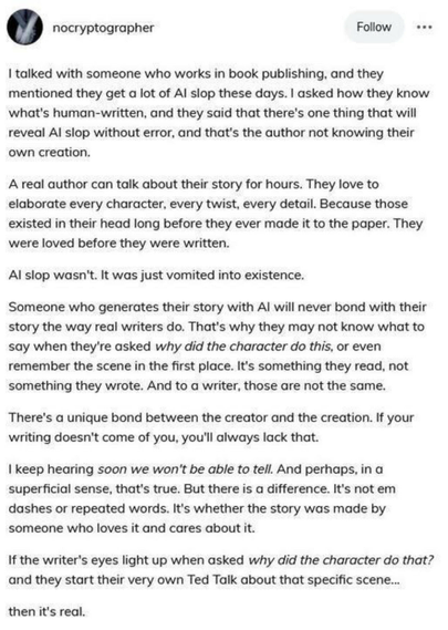 Via nocryptographer

I talked with someone who works in book publishing, and they mentioned they get a lot of AI slop these days. I asked how they know what's human-written, and they said that there's one thing that will reveal AI slop without error, and that's the author not knowing their own creation.

A real author can talk about their story for hours. They love to elaborate every character, every twist, every detail. Because those existed in their head long before they ever made it to the paper. They were loved before they were written.

Al slop wasn't. It was just vomited into existence.

Someone who generates their story with Al will never bond with their story the way real writers do. That's why they may not know what to say when they're asked why did the character do this, or even remember the scene in the first place. It's something they read, not something they wrote. And to a writer, those are not the same.

There's a unique bond between the creator and the creation. If your writing doesn't come of you, you'll always lack that.

I keep hearing soon we won't be able to tell. And perhaps, in a superficial sense, that's true. But there is a difference. It's not em dashes or repeated words. It's whether the story was made by someone who loves it and cares about it.

If the writer's eyes light up when asked why did the character do that? and they start their very own Ted Talk about that specific scene... then it's real.