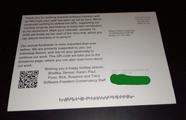Thank you for working towards software freedom with us! We hope your year has been as full as ours. We've continued working to defend the GPL, supporting our member projects and helping to bring new contributors to the movement. Mark your calendar: January 12 2026 will finally be the start of the Vizio trial, which you can attend remotely or in person! Our annual fundraiser is more important than ever before. We are primarily supported by you, our individual donors, and rely on your generosity to continue our work. This QR code will take you to the donations page, where you can also read about our work.  Wishing you a happy holiday season.
 Bradley, Denver, Karen, Rick, Rosanne and Tracy
 - Software Freedom Conservancy Staff