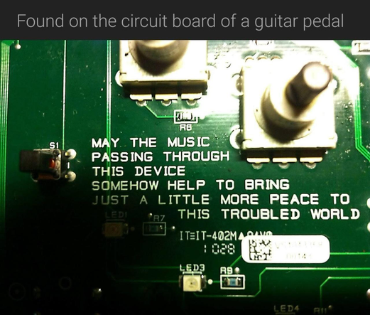A photo of a green circuit board. 

Caption reads: Found on the circuit board of a guitar pedal 

Text printed in white lettering on the circuit board reads: MAY THE MUSIC PASSING THROUGH THIS DEVICE SOMEHOW HELP TO BRING JUST A LITTLE MORE PEACE TO THIS TROUBLED WORLD