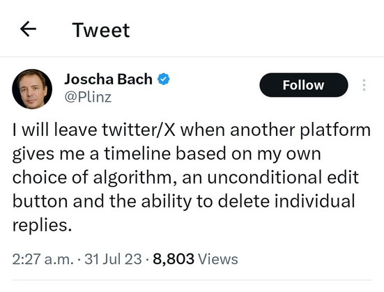 From Joscha Bach (@Plinz@twitter.com):

"I will leave twitter/X when another platform gives me a timeline based on my own choice of algorithm, an unconditional edit button and the ability to delete individual replies."