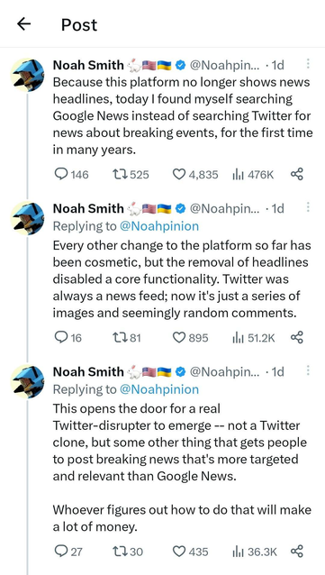 From Noah Smith (@Noahpinion@twitter.com):

"""
Because this platform [Twitter] no longer shows news headlines, today I found myself searching Google News instead of searching Twitter for news about breaking events, for the first time in many years.

Every other change to the platform so far has been cosmetic, but the removal of headlines [from OpenGraph cards] disabled a core functionality. Twitter was always a news feed; now it's just a series of images and seemingly random comments.

This opens the door for real Twitter-disrupter to emerge -- not a Twitter clone, but some thing that gets people posting breaking news that's more targeted and relevant than Google News.

Whoever figures out how to do that will make a lot of money.
"""
"""