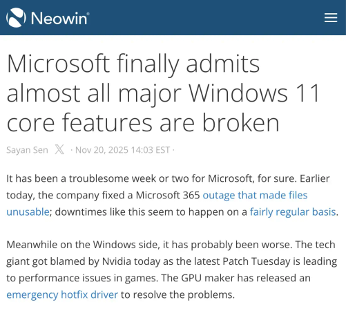 Screenshot of Neowin. Headline: Microsoft finally admits almost all major Windows 11 core features are broken. November 20, 2025. Article:  It has been a troublesome week or two for Microsoft, for sure. Earlier today, the company fixed a Microsoft 365 outage that made files unusable; downtimes like this seem to happen on a fairly regular basis. Meanwhile on the Windows side, it has probably been worse. The tech giant got blamed by Nvidia today as the latest Patch Tuesday is leading to performance issues in games. The GPU maker has released an emergency hotfix driver to resolve the problems.