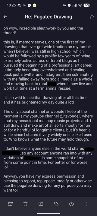 oh wow, incredible sleuthwork by you and the thread!

this is, if memory serves, one of the first of my drawings that ever got wide traction on my tumblr when I believe I was still in high school, which would be followed by a prolific few years of being extremely active across different blogs as I pursued the beginning of a professional art career, ultimately becoming overwhelmed and scaling back just a twitter and instagram, then culminating with me falling away from social media as a whole and moving back to rural [place] where I now live and work full time at a farm animal rescue.

It's so wild to see that drawing after all this time and it has brightened my day quite a lot!

The only social channel or website I keep at the moment is my youtube channel @itsvondell, where I put my occasional mashup music projects and. I still draw and make art of all sorts, mostly for fun or for a handful of longtime clients, but it's been a while since I shared it very widely online like I used to. Who knows what the future may hold though.

I don't believe anyone else in the world shares [my username], so any account anyone ran into with any variation of [Vondell] is some snapshot of me from some point in time. For better or for worse, lol.

Anyway, you have my express permission and blessing to repost, repurpose, modify or otherwise use the pugatee drawing for any purpose you may want to!