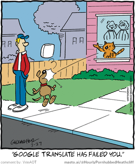 Original Heathcliff comic from February 27, 2018
New caption: "Google translate has failed you."
Comment by: VrinAOT

This cartoon features a man and a dog walking on a sidewalk, with the man holding the dog's leash. A cat is standing on the windowsill of a house, seemingly watching the scene. The cartoon includes text that reads "Google translate has failed you!" and "@MOSTto/Hourly PornHubheatc", suggesting that the man's translation of the phrase might be incorrect or offensive.