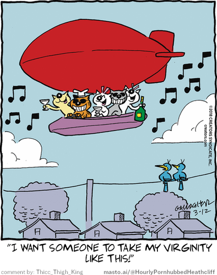 Original Heathcliff comic from March 12, 2018
New caption: "I want someone to take my virginity
like this!"
Comment by: Thicc_Thigh_King

In this humorous cartoon, there are a total of 7 characters, including a dog and a cat. They are depicted in various positions, such as sitting and flying. The main focus is on the scene where the dog and cat are sitting in a boat, which appears to be floating in the sky. There are musical notes above the boat, adding a whimsical touch to the scene. A bird is also present, possibly enjoying a ride on the boat with the dog and cat. The cartoon humorously suggests that the dog and cat want someone to take a virginity, playfully implying the unlikely scenario of an aerial adventure for these two.