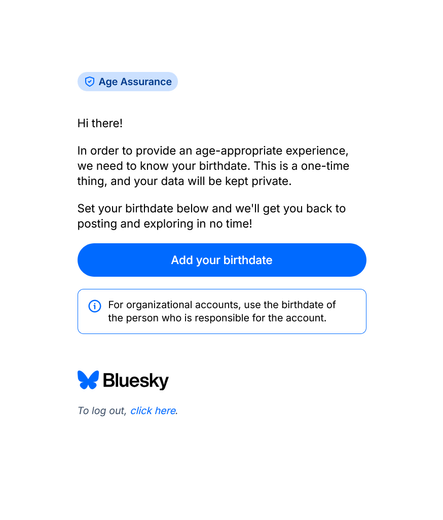 [Age Assurance]

Hi there!

In order to provide an age-appropriate experience, we need to know your birthdate. This is a one-time thing, and your data will be kept private.

Set your birthdate below and we'll get you back to posting and exploring in no time!

[Add your birthdate]

🦋 Bluesky

To log out, click here.