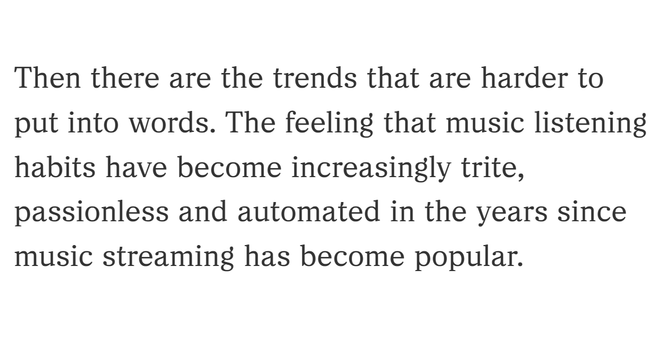 Excerpt from the linked article:

"Then there are the trends that are harder to put into words. The feeling that music listening habits have become increasingly trite, passionless and automated in the years since music streaming has become popular."