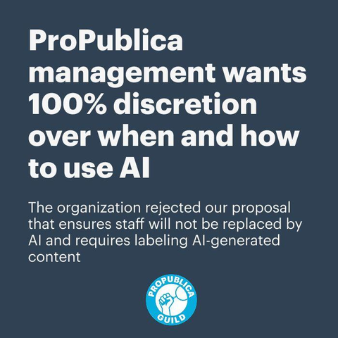Headline: ProPublica management wants 100% discretion over when and how to use AI
Supplementary text: The organization rejected our proposal that ensures staff will not be replaced by AI and requires labeling AI-generated content