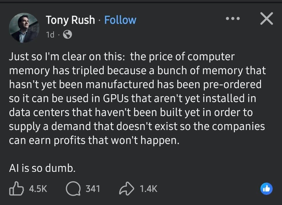 Tony Rush 

Just so I'm clear on this: the price of computer memory has tripled because a bunch of memory that hasn't yet been manufactured has been pre-ordered
so it can be used in GPUs that aren't yet installed in data centers that haven't been built yet in order to supply a demand that doesn't exist so the companies can earn profits that won't happen. 

Al is so dumb.
