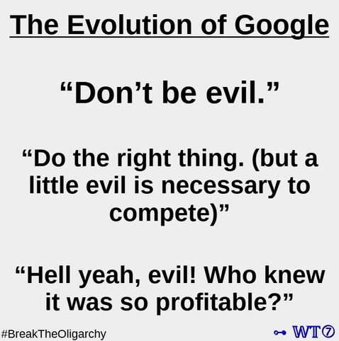 The Evolution of Google

“Don’t be evil.”

“Do the right thing. (but a little evil is necessary to compete)”

“Hell yeah, evil! Who knew it was so profitable?”

#BreakTheOligarchy 

~ WT7
