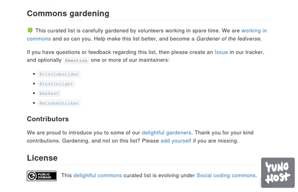 Snapshot taken from the revitalised delightful-fediverse-apps list that is being prepared. The text reads as follows ..

--

## Commons gardening

🍀 This curated list is carefully gardened by volunteers working in spare time. We are working in commons and so can you. Help make this list better, and become a Gardener of the fediverse.

If you have questions or feedback regarding this list, then please create an Issue in our tracker, and optionally @mention one or more of our maintainers:

    @circlebuilder
    @lostinlight
    @wakest
    @wisdomchicken

### Contributors

We are proud to introduce you to some of our delightful gardeners. Thank you for your kind contributions. Gardening, and not on this list? Please add yourself if you are missing.

## License

CC0 Public domain. This work is free of known copyright restrictions.   This delightful commons curated list is evolving under Social coding commons.