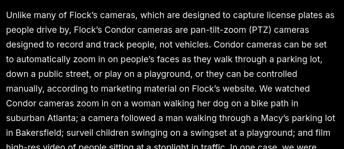 Unlike many of Flock’s cameras, which are designed to capture license plates as people drive by, Flock’s Condor cameras are pan-tilt-zoom (PTZ) cameras designed to record and track people, not vehicles. Condor cameras can be set to automatically zoom in on people’s faces as they walk through a parking lot, down a public street, or play on a playground, or they can be controlled manually, according to marketing material on Flock’s website. We watched Condor cameras zoom in on a woman walking her dog on a bike path in suburban Atlanta; a camera followed a man walking through a Macy’s parking lot in Bakersfield; surveil children swinging on a swingset at a playground; and film high-res video of people sitting at a stoplight in traffic. In one case, we were able to watch a man rollerblade down Brookhaven, Georgia’s Peachtree Creek 