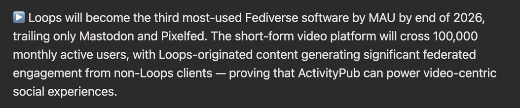 ▶️ Loops will become the third most-used Fediverse software by MAU by end of 2026, trailing only Mastodon and Pixelfed. The short-form video platform will cross 100,000 monthly active users, with Loops-originated content generating significant federated engagement from non-Loops clients — proving that ActivityPub can power video-centric social experiences.