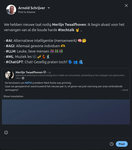 Een reply op een bericht van Merlijn Twaalfhoven dat we in donkere meer verbindend vermogen nodig hebben. Ik antwoord met "We hebben nieuwe taal nodig, Merlijn. Ik begin alvast voor het vervangen van al die koude harde techtalk" Gevolgd met dit lijstje aan termen, en emoji erbij:

- AI: Alternatieve intelligentie (mensenwerk) 🧠🤔 
- AGI: Allemaal gewone indviduen 🫶 
- LLM: Leuke, lieve mensen 👭👬👫 
- ML: Muziek les 🎼🎺💃🕺 
- ChatGPT: Chat! Gezellig praten toch? 🗣️ 👥 🫂