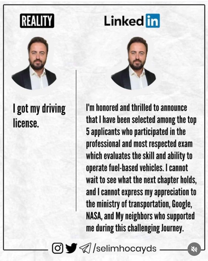 Graphic comparing...
Reality: I got my driving licence;
LinkedIn: I'm honoured & thrilled to announce that I have been selected among the top five applicants who participated in the professional & respected exam which evaluates the skill & ability to operate fuel-based vehicles. I cannot wait to see what the next chapter holds and I cannot express my appreciation to the ministry of transportation, Google, NASA and my neighbours who supported me during this challenging journey.
cite: selimhocayds