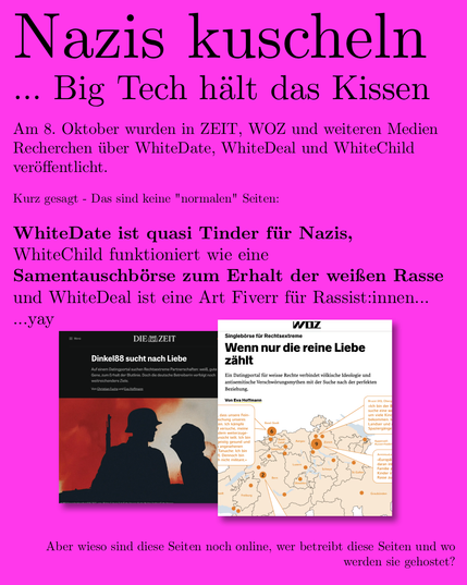 ... Big Tech halt das Kissen
Am 8. Oktober wurden in ZEIT, WOZ und weiteren Medien
Recherchen iiber WhiteDate, WhiteDeal und WhiteChild
verGffentlicht.
Kurz gesagt - Das sind keine "normalen" Seiten:
WhiteDate ist quasi Tinder fiir Nazis,
WhiteChild funktioniert wie eine
Samentauschbo6rse zum Erhalt der weiflen Rasse
und WhiteDeal ist eine Art Fiverr fiir Rassist:innen...
BE

Aber wieso sind diese Seiten noch online, wer betreibt diese Seiten und wo

werden sie gehostet?
