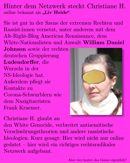 Hinter dem Netzwerk steckt Christiane H., online bekannt als „Liv Heide“. Sie ist national und international vernetzt, unter anderem mit der US-Plattform American Renaissance, dem White Nationalist und Anwalt William Daniel Johnson sowie der rechten deutschen Gruppierung Ludendorffer, die Wurzeln in der Nazi-Ideologie hat. Außerdem pflegt sie Kontakte zu Corona-Schwurblern und dem Nazigitarristen Frank Kraemer.

Christiane H. glaubt an den White Genocide, verbreitet antisemitische Verschwörungstheorien und andere rassistische Ideologien. Kurz gesagt: Hier wird nicht nur online gedatet – hier wird ein richtiges rechtsradikales Netzwerk aufgebaut.

Aber wer hostet das Ganze eigentlich?