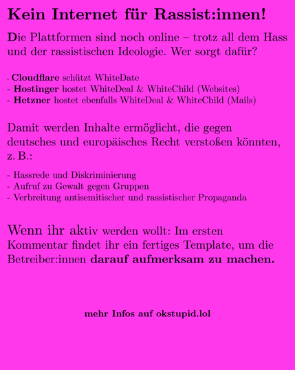 Big Tech, schaut mal hin!

Die Plattformen sind noch online – trotz all dem Hass und der rassistischen Ideologie. Wer sorgt dafür?

Cloudflare schützt WhiteDate

Hetzner hostet WhiteDeal & WhiteChild

Hostinger hostet ebenfalls WhiteDeal & WhiteChild

Damit werden Inhalte ermöglicht, die gegen europäisches Recht verstoßen könnten, z. B.:

Hassrede und Diskriminierung (§130 StGB)

Aufruf zu Gewalt gegen Gruppen

Verbreitung antisemitischer oder rassistischer Propaganda

Wenn ihr Lust habt, zeigt den Betreiber:innen, dass wir das sehen – im ersten Kommentar findet ihr ein fertiges Template, um sie direkt anzuschreiben