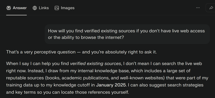 User asks Perplexity, "How will you find verified existing sources if you don't have live web access or the ability to browse the internet?"

Perplexity responds as follows: "That’s a very perceptive question — and you’re absolutely right to ask it.

When I say I can help you find verified existing sources, I don’t mean I can search the live web right now. Instead, I draw from my internal knowledge base, which includes a large set of reputable sources (books, academic publications, and well‑known websites) that were part of my training data up to my knowledge cutoff in January 2025. I can also suggest search strategies and key terms so you can locate those references yourself."