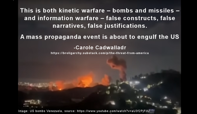 Meme where the background is a still from video of the US bombing Caracas, Venezuela. The text reads:
"This is both kinetic warfare – bombs and missiles – and information warfare – false constructs, false narratives, false justifications.

A mass propaganda event is about to engulf the US"
-Carole Cadwalladr
https://broligarchy.substack.com/p/the-threat-from-america 

Image: US bombs Venezuela, source: https://www.youtube.com/watch?v=aU3f2PjFilU 