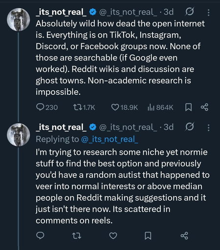 From @_its_not_real_@twitter.com:

"""
Absolutely wild how dead the open internet is. Everything is on TikTok, Instagram, Discord, or Facebook groups now. None of those are searchable (if Google even worked). Reddit wikis and discussion are ghost towns. Non-academic research is impossible.

I'm trying to research some niche yet normie stuff to find the best option and previously you'd have a random autist that happened to veer into normal interests or above median people on Reddit making suggestions and it just isn't there now. Its scattered in comments on reels.
"""