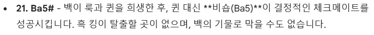 * 21. Ba5# - 백이 룩과 퀸을 희생한 후, 퀸 대신 **비숍(Ba5)**이 결정적인 체크메이트를 성공시킵니다. 흑 킹이 탈출할 곳이 없으며, 백의 기물로 막을 수도 없습니다. [The emphasized portion `비숍(Ba5)` is surrounded by unrendered Markdown emphasis marks `**`.]