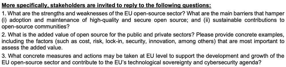 More specifically, stakeholders are invited to reply to the following questions:
1. What are the strengths and weaknesses of the EU open-source sector? What are the main barriers that hamper
(i) adoption and maintenance of high-quality and secure open source; and (ii) sustainable contributions to
open-source communities?
2. What is the added value of open source for the public and private sectors? Please provide concrete examples,
including the factors (such as cost, risk, lock-in, security, innovation, among others) that are most important to
assess the added value.
3. What concrete measures and actions may be taken at EU level to support the development and growth of the
EU open-source sector and contribute to the EU’s technological sovereignty and cybersecurity agenda?