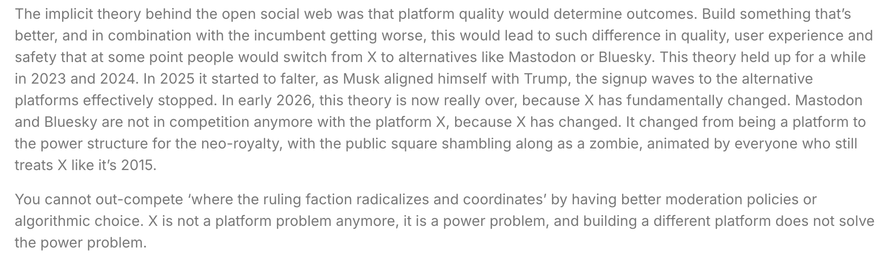 The implicit theory behind the open social web was that platform quality would determine outcomes. Build something that’s better, and in combination with the incumbent getting worse, this would lead to such difference in quality, user experience and safety that at some point people would switch from X to alternatives like Mastodon or Bluesky. This theory held up for a while in 2023 and 2024. In 2025 it started to falter, as Musk aligned himself with Trump, the signup waves to the alternative platforms effectively stopped. In early 2026, this theory is now really over, because X has fundamentally changed. Mastodon and Bluesky are not in competition anymore with the platform X, because X has changed. It changed from being a platform to the power structure for the neo-royalty, with the public square shambling along as a zombie, animated by everyone who still treats X like it’s 2015.

You cannot out-compete ‘where the ruling faction radicalizes and coordinates’ by having better moderation policies or algorithmic choice. X is not a platform problem anymore, it is a power problem, and building a different platform does not solve the power problem.