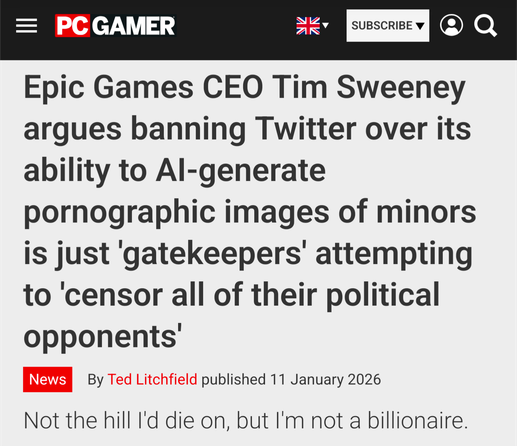 PC GAMER on 11. January 2026: 

TITLE: Epic Games CEO Tim Sweeney argues banning Twitter over its ability to AI-generate pornographic images of minors is just 'gatekeepers' attempting to 'censor all of their political opponents'. 

SUBTITLE: Not the hill I'd die on, but I'm not a billionaire.
