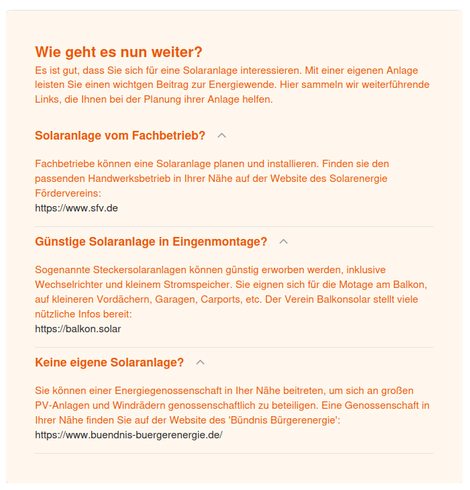 Wie geht es nun weiter?

Es ist gut, dass Sie sich fiir eine Solaranlage interessieren. Mit einer eigenen Anlage leisten Sie einen wichtgen Beitrag zur Energiewende. Hier sammeln wir weiterfiihrende Links, die Ihnen bei der Planung ihrer Anlage helfen.

Solaranlage vom Fachbetrieb? ~

Fachbetriebe kénnen eine Solaranlage planen und installieren. Finden sie den
passenden Handwerksbetrieb in Ihrer Nahe auf der Website des Solarenergie
Fordervereins:

hitps://www.sfv.de

Gunstige Solaranlage in Eingenmontage? ~

Sogenannte Steckersolaranlagen konnen giinstig erworben werden, inklusive
Wechselrichter und kieinem Stromspeicher. Sie eignen sich fiir die Motage am Balkon, auf Kleineren Vordachern, Garagen, Carports, etc. Der Verein Balkonsolar stellt viele nützliche Infos bereit:

https://balkon.solar

Keine eigene Solaranlage? ~

Sie kinnen einer Energiegenossenschatt in Iner Nahe beitreten, um sich an groBen
PV-Anlagen und Windradern genossenschattlich zu beteiligen. Eine Genossenschaft in Ihrer Nahe finden Sie auf der Website des 'Biindnis Biirgerenergie':
hitps://www.buendnis-buergerenergie.de/
