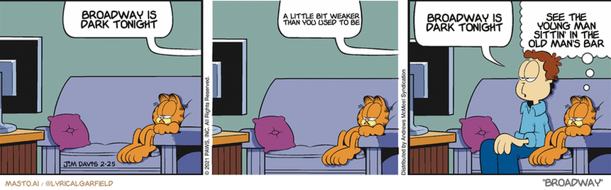 Original Garfield comic from February 25, 2021
Text replaced with lyrics from: Broadway

Transcript:
• Broadway Is Dark Tonight
• A Little Bit Weaker Than You Used To Be
• Broadway Is Dark Tonight
• See The Young Man Sittin' In The Old Man's Bar



The image features a comic strip with three panels depicting a cat and a man. In each panel, the cat is shown sitting on the couch, while the man sits beside it. The comic strip also includes speech bubbles for the cat and the man, giving a sense of dialogue. The comic strip's central theme is the interaction between the cat and the man, creating a humorous and engaging visual experience.
