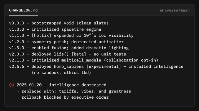 terminal window: CHANGELOG.md (universe/main):

v0.0.0 – bootstrapped void (clean slate)  
v1.0.0 – initialized spacetime engine  
v1.1.0 – [hotfix] expanded ui 10⁶⁰x for visibility  
v1.2.0 – symmetry patch; deprecated antimatter  
v1.3.0 – enabled fusion; added dramatic lighting  
v2.0.0 – deployed life() [beta] — no unit tests  
v2.1.0 – initialized multicell_module (collaboration opt-in)
v2.6.6 – deployed homo_sapiens [experimental] — installed intelligence 
         (no sandbox, ethics tbd)  

🚫 2025.01.20 – intelligence deprecated  
   → replaced with: tariffs, vibes, and greatness  
   → rollback blocked by executive order