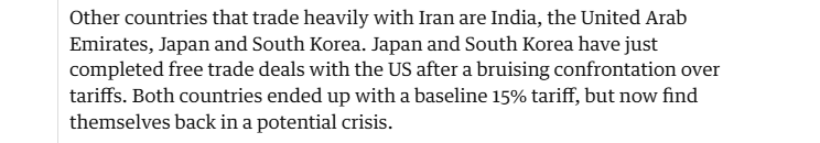Other countries that trade heavily with Iran are India, the United Arab
Emirates, Japan and South Korea. Japan and South Korea have just
completed free trade deals with the US after a bruising confrontation over
tariffs. Both countries ended up with a baseline 15% tariff, but now find
themselves back in a potential crisis.
