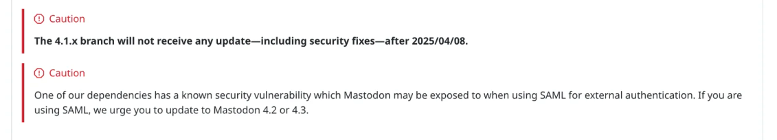 A screenshot of Mastodon's Repo from April 2025 which reads:

Caution

The 4.1.x branch will not receive any update—including security fixes—after 2025/04/08.

Caution

One of our dependencies has a known security vulnerability which Mastodon may be exposed to when using SAML for external authentication. If you are using SAML, we urge you to update to Mastodon 4.2 or 4.3.