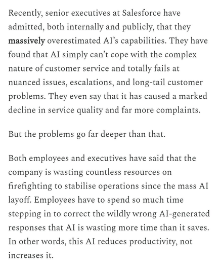 Recently, senior executives at Salesforce have admitted, both internally and publicly, that they massively overestimated AI's capabilities. They have found that AI simply can't cope with the complex nature of customer service and totally fails at nuanced issues, escalations, and long-tail customer problems. They even say that it has caused a marked decline in service quality and far more complaints.

But the problems go far deeper than that.

Both employees and executives have said that the company is wasting countless resources on firefighting to stabilise operations since the mass AI layoff. Employees have to spend so much time stepping in to correct the wildly wrong AI-generated responses that Al is wasting more time than it saves.

In other words, this Al reduces productivity, not increases it.
