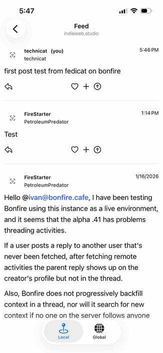 screenshot of a public feed for the instance

Begin detected text:

5:47<Feedindieweb.studiotechnicat (you)technicatfirst post test from fedicat on bonfire+5:46 PMFireStarterPetroleumPredator1:14 PMTestFireStarterPetroleumPredator1/16/2026Hello @ivan@bonfire.cafe, I have been testingBonfire using this instance as a live environment,and it seems that the alpha .41 has problemsthreading activities.If a user posts a reply to another user that'snever been fetched, after fetching remoteactivities the parent reply shows up on thecreator's profile but not in the thread.Also, Bonfire does not progressively backfillcontext in a thread, nor will it search for newcontext if no one on the server follows anvoneLocalGlobal

End of detected text