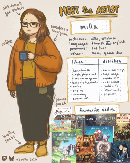 A colored drawing of a woman with shoulder length brown hair and thick glasses, looking kinda tired and just standing there with a coffee cup in hand. She's wearing a thick caramel brown cardigan, yellow shirt, long gray skirt and yellow woolly socks.

On the right side reads as follows:
Meet the artist - milla
Nicknames: villa, villakala
Languages: finnish, english
Pronouns: she/her
Other: mom, game dev
Likes: handicrafts, single player or local co-op games, birds and wild animals, anime, cosplay, camping and strawberries.
Dislikes: early mornings, late stage capitalism, rude people, reality TV, "diet" foods and polyester.
Favourite media: Koiramäki by Mauri Kunnas, We Love Katamari, Frieren: Beyond Journey's End, Delicious in Dungeon, Monster Hunter World, No Man's Sky, Lord of the Rings, Interstellar, Terry Pratchett's Discworld, and Howl's Moving Castle.
