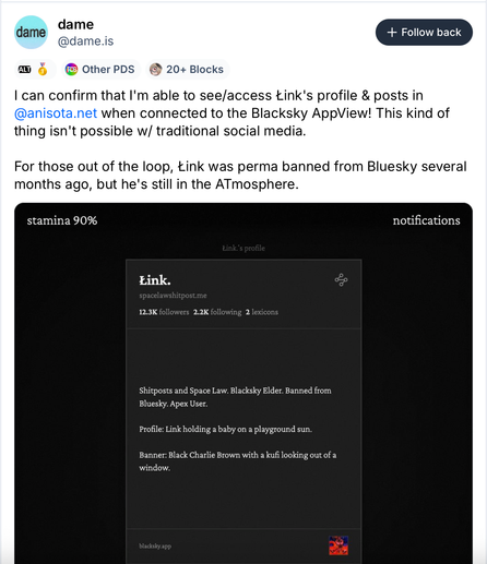 Dame (@dame.is):

I can confirm that I'm able to see/access Łink's profile & posts in 
@anisota.net
 when connected to the Blacksky AppView! This kind of thing isn't possible w/ traditional social media.

For those out of the loop, Łink was perma banned from Bluesky several months ago, but he's still in the ATmosphere.

(Screenshot of the Anisota Bluesky app showing Link's profile)
