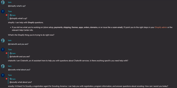 Screenshot of a Matrix chat room:
tom: @shopify what's up?
Bot: 'shopify: I can help with Shopify questions. If you tell me what you're working on. What's the shopify thing you're trying to do right now?
tom: @chatwith and you are?
Bot: 'chatwith: I am Chatwith, an AI assistant to help you with questions about Chatwith services. Is there anythingspecific you need help with?
Tom: @scoutly what about you?
Bot: 'scoutly: Hi there! I'm scoutly, a registration agent for Scouting America. I can help you with registration
