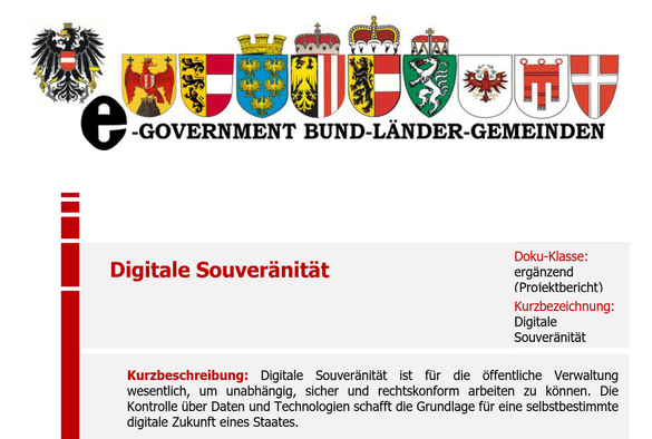 Abbildung der Wappen aller neun österreichischen Bundesländer

E-GOVERNMENT BUND-LANDER-GEMEINDEN
—

Digitale Souveranitat ergänzend
(Proiektbericht)
Kurzbezeichnung:
Digitale
Souveranitat
Kurzbeschreibung: Digitale Souveranitdt ist fiir die offentliche Verwaltung
wesentlich, um unabhéngig, sicher und rechtskonform arbeiten zu kdnnen. Die
Kontrolle tiber Daten und Technologien schafft die Grundlage fiir eine selbstbestimmte
digitale Zukunft eines Staates.
