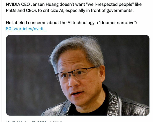 NVIDIA CEO Jensen Huang doesn't want "well-respected people" like PhDs and CEOs to criticize AI, especially in front of governments. He labeled concerns about the AI technology a "doomer narrative":

https://80.lv/articles/nvidia-ceo-doesn-t-want-well-respected-people-to-criticize-ai

 The screenshot includes a color photo of Jensen Huang wearing his typical leather jacket. He is an Asian man, with glasses and silver hair. His overall affect is smug.