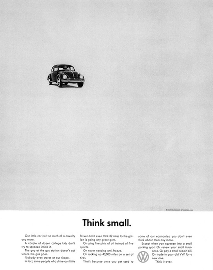Think small.

Our little car isn't so much of a novelty any more.

A couple of dozen college kids don't try to squeeze inside it. The guy at the gas station doesn't ask where the gas goes. Nobody even stares at our shape. In fact, some people who drive our little flivver don't even think 32 miles to the gallon is going any great guns. Or using five pints of oil instead of five quarts. Or never needing anti-freeze. Or racking up 40,000 miles on a set of tires.

That's because once you get used to some of our economies, you don't even think about them any more.

Except when you squeeze into a small parking spot. Or renew your small insurance. Or pay a small repair bill.

Or trade in your old VW for a new one.

Think it over.